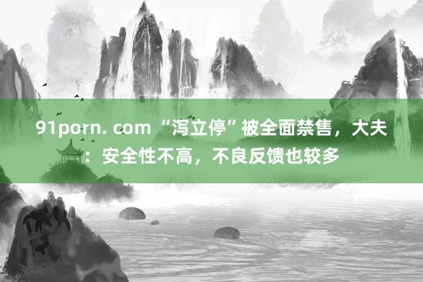 91porn. com “泻立停”被全面禁售，大夫：安全性不高，不良反馈也较多