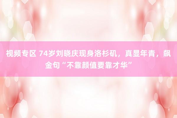 视频专区 74岁刘晓庆现身洛杉矶，真显年青，飙金句“不靠颜值要靠才华”