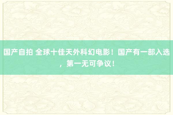 国产自拍 全球十佳天外科幻电影!国产有一部入选,第一无可争议!
