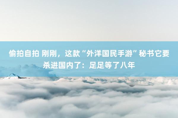 偷拍自拍 刚刚，这款“外洋国民手游”秘书它要杀进国内了：足足等了八年