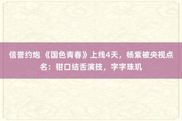 信誉约炮 《国色青春》上线4天，杨紫被央视点名：钳口结舌演技，字字珠玑