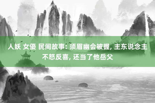 人妖 女優 民间故事: 须眉幽会被握， 主东说念主不怒反喜， 还当了他岳父