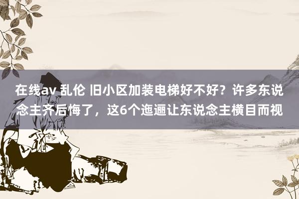 在线av 乱伦 旧小区加装电梯好不好？许多东说念主齐后悔了，这6个迤逦让东说念主横目而视