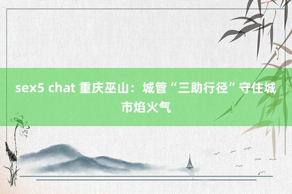 sex5 chat 重庆巫山：城管“三助行径”守住城市焰火气