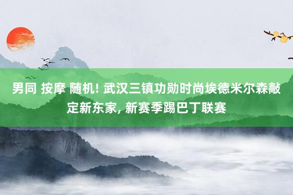 男同 按摩 随机! 武汉三镇功勋时尚埃德米尔森敲定新东家， 新赛季踢巴丁联赛