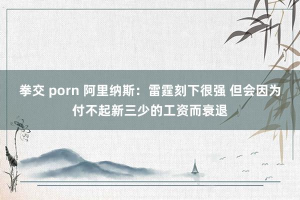 拳交 porn 阿里纳斯：雷霆刻下很强 但会因为付不起新三少的工资而衰退