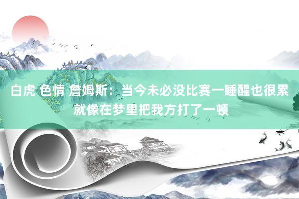 白虎 色情 詹姆斯：当今未必没比赛一睡醒也很累 就像在梦里把我方打了一顿