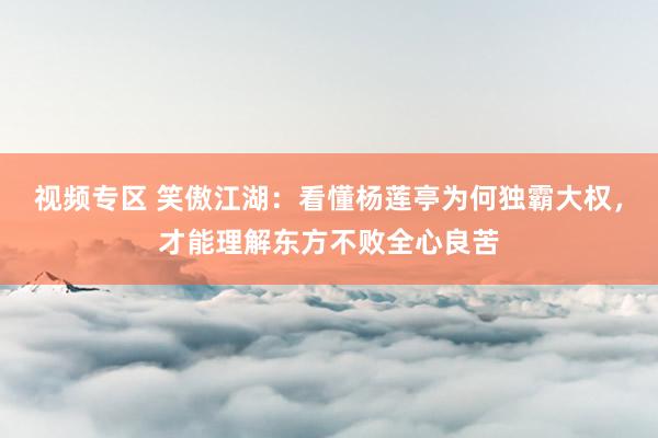 视频专区 笑傲江湖：看懂杨莲亭为何独霸大权，才能理解东方不败全心良苦