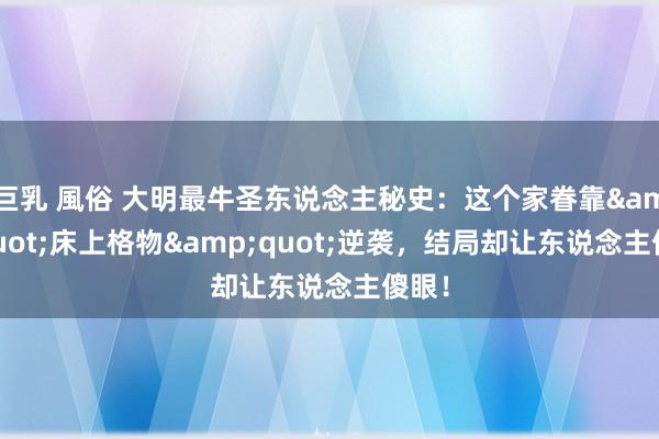 巨乳 風俗 大明最牛圣东说念主秘史：这个家眷靠&quot;床上格物&quot;逆袭，结局却让东说念主傻眼！