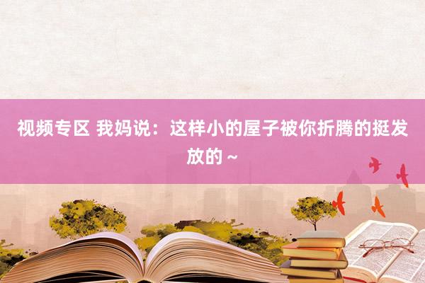 视频专区 我妈说：这样小的屋子被你折腾的挺发放的～