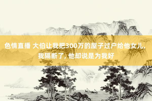 色情直播 大伯让我把300万的屋子过户给他女儿， 我隔断了， 他却说是为我好