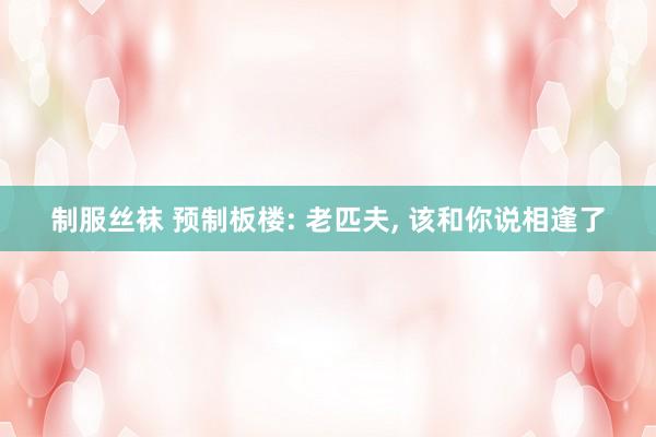 制服丝袜 预制板楼: 老匹夫， 该和你说相逢了
