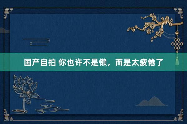 国产自拍 你也许不是懒，而是太疲倦了