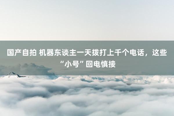 国产自拍 机器东谈主一天拨打上千个电话，这些“小号”回电慎接