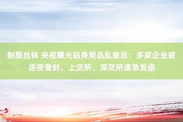 制服丝袜 央视曝光贴身用品乱象后：多家企业被连夜查封，上交所、深交所遑急发函
