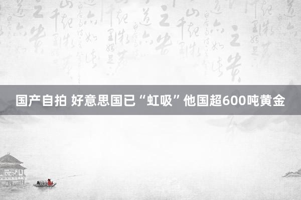 国产自拍 好意思国已“虹吸”他国超600吨黄金