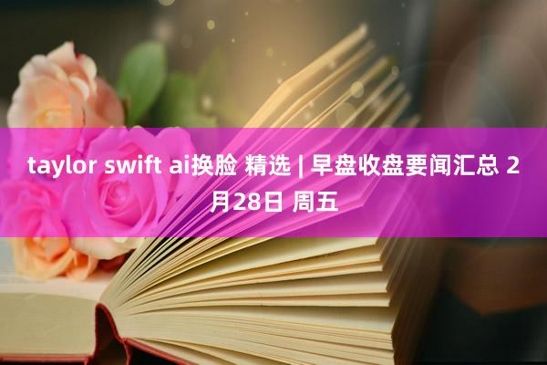 taylor swift ai换脸 精选 | 早盘收盘要闻汇总 2月28日 周五