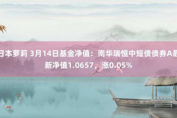 日本萝莉 3月14日基金净值：南华瑞恒中短债债券A最新净值1.0657，涨0.05%