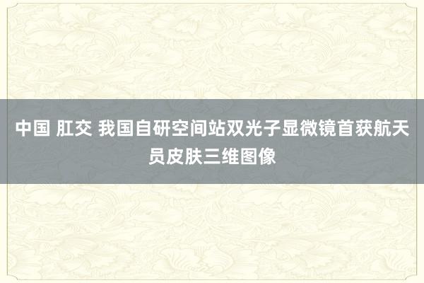 中国 肛交 我国自研空间站双光子显微镜首获航天员皮肤三维图像