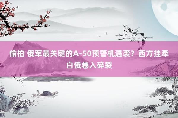 偷拍 俄军最关键的A-50预警机遇袭？西方挂牵白俄卷入碎裂