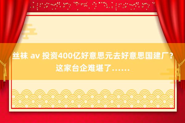 丝袜 av 投资400亿好意思元去好意思国建厂？这家台企难堪了……