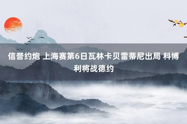 信誉约炮 上海赛第6日瓦林卡贝雷蒂尼出局 科博利将战德约