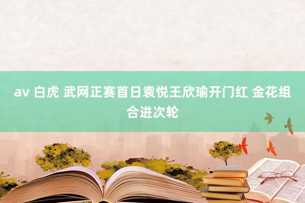 av 白虎 武网正赛首日袁悦王欣瑜开门红 金花组合进次轮