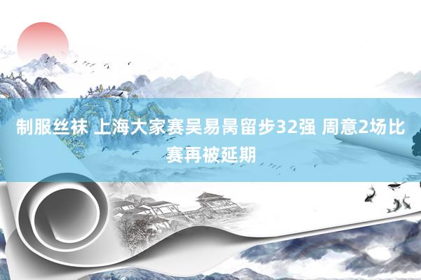制服丝袜 上海大家赛吴易昺留步32强 周意2场比赛再被延期