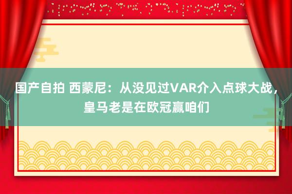国产自拍 西蒙尼：从没见过VAR介入点球大战，皇马老是在欧冠赢咱们