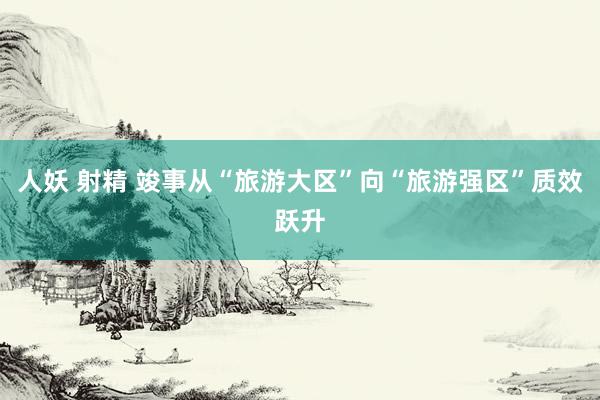 人妖 射精 竣事从“旅游大区”向“旅游强区”质效跃升
