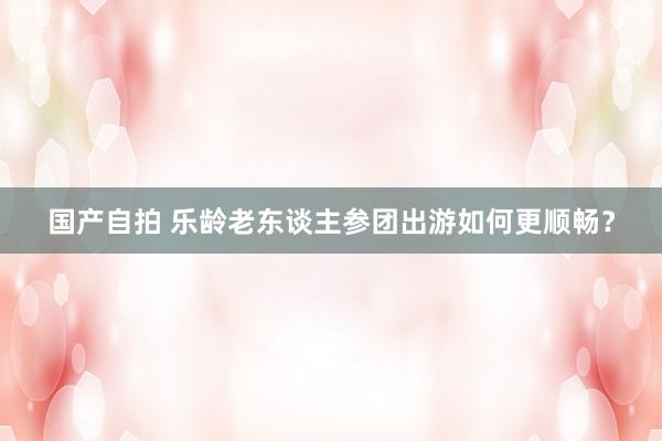 国产自拍 乐龄老东谈主参团出游如何更顺畅？