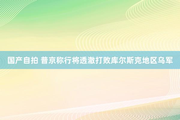 国产自拍 普京称行将透澈打败库尔斯克地区乌军