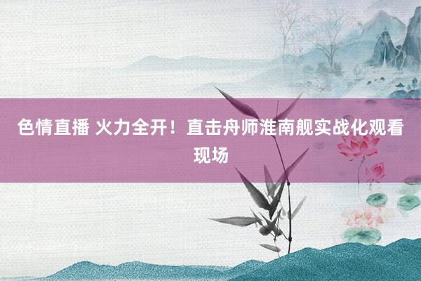 色情直播 火力全开！直击舟师淮南舰实战化观看现场