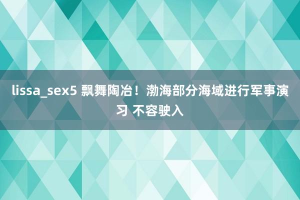 lissa_sex5 飘舞陶冶！渤海部分海域进行军事演习 不容驶入
