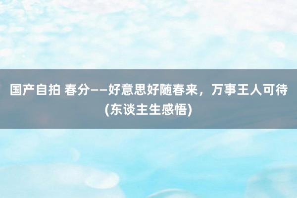 国产自拍 春分——好意思好随春来，万事王人可待(东谈主生感悟)