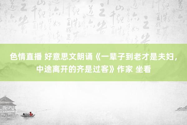 色情直播 好意思文朗诵《一辈子到老才是夫妇，中途离开的齐是过客》作家 坐看