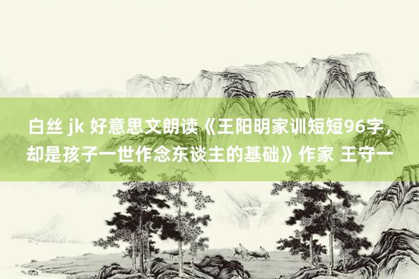 白丝 jk 好意思文朗读《王阳明家训短短96字，却是孩子一世作念东谈主的基础》作家 王守一