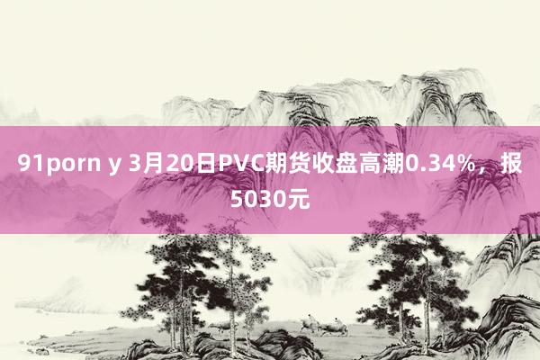 91porn y 3月20日PVC期货收盘高潮0.34%，报5030元
