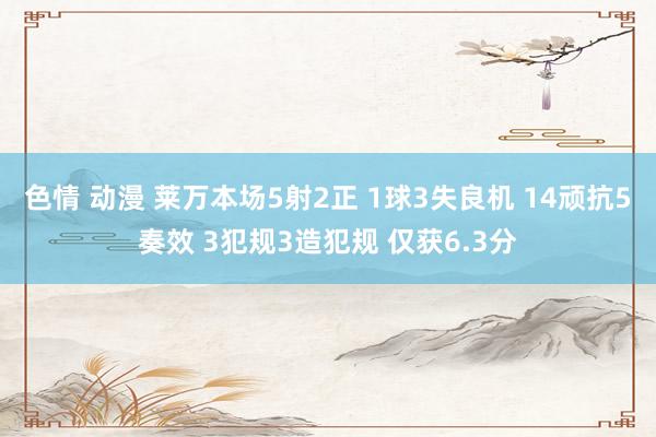 色情 动漫 莱万本场5射2正 1球3失良机 14顽抗5奏效 3犯规3造犯规 仅获6.3分