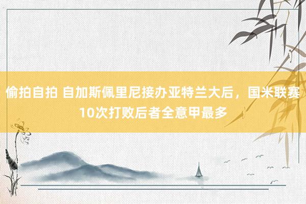 偷拍自拍 自加斯佩里尼接办亚特兰大后，国米联赛10次打败后者全意甲最多