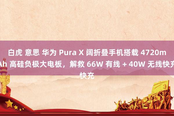 白虎 意思 华为 Pura X 阔折叠手机搭载 4720mAh 高硅负极大电板，解救 66W 有线 + 40W 无线快充