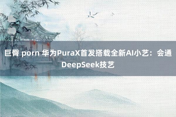 巨臀 porn 华为PuraX首发搭载全新AI小艺：会通DeepSeek技艺