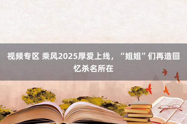 视频专区 乘风2025厚爱上线，“姐姐”们再造回忆杀名所在