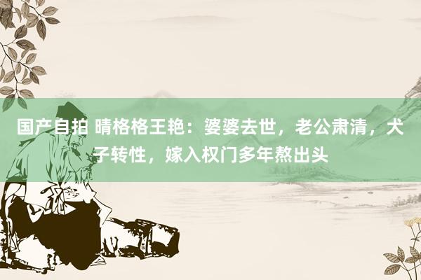 国产自拍 晴格格王艳：婆婆去世，老公肃清，犬子转性，嫁入权门多年熬出头