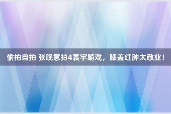 偷拍自拍 张晚意拍4寰宇跪戏，膝盖红肿太敬业！
