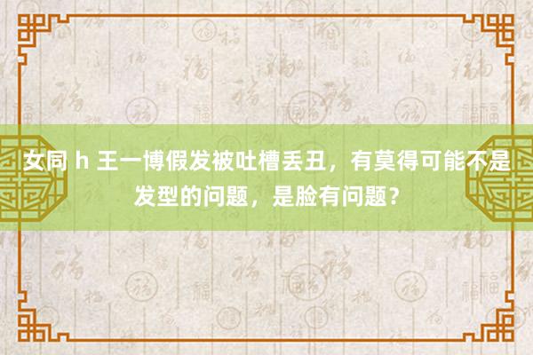 女同 h 王一博假发被吐槽丢丑，有莫得可能不是发型的问题，是脸有问题？