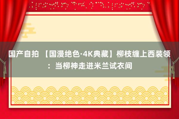 国产自拍 【国漫绝色·4K典藏】柳枝缠上西装领：当柳神走进米兰试衣间