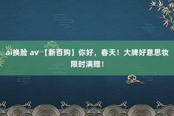 ai换脸 av 【新百购】你好，春天！大牌好意思妆限时满赠！