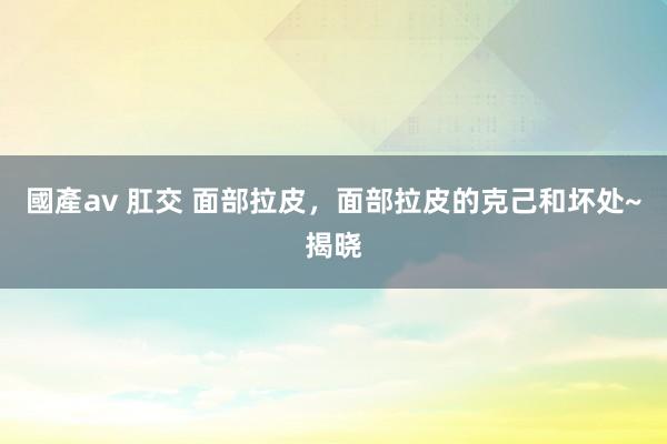 國產av 肛交 面部拉皮，面部拉皮的克己和坏处~揭晓