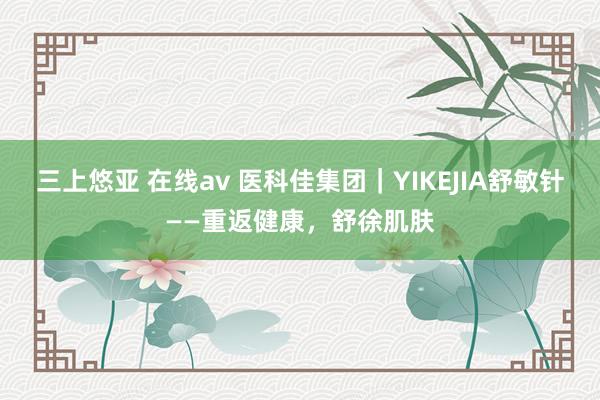 三上悠亚 在线av 医科佳集团｜YIKEJIA舒敏针——重返健康，舒徐肌肤